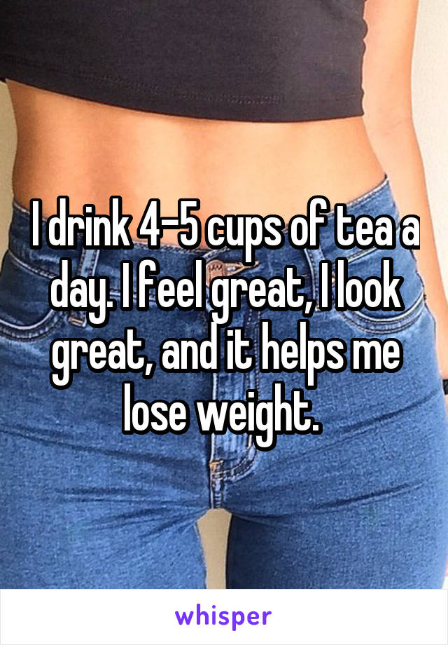 I drink 4-5 cups of tea a day. I feel great, I look great, and it helps me lose weight. 