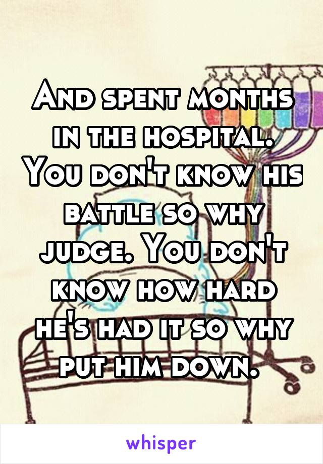 And spent months in the hospital. You don't know his battle so why judge. You don't know how hard he's had it so why put him down. 