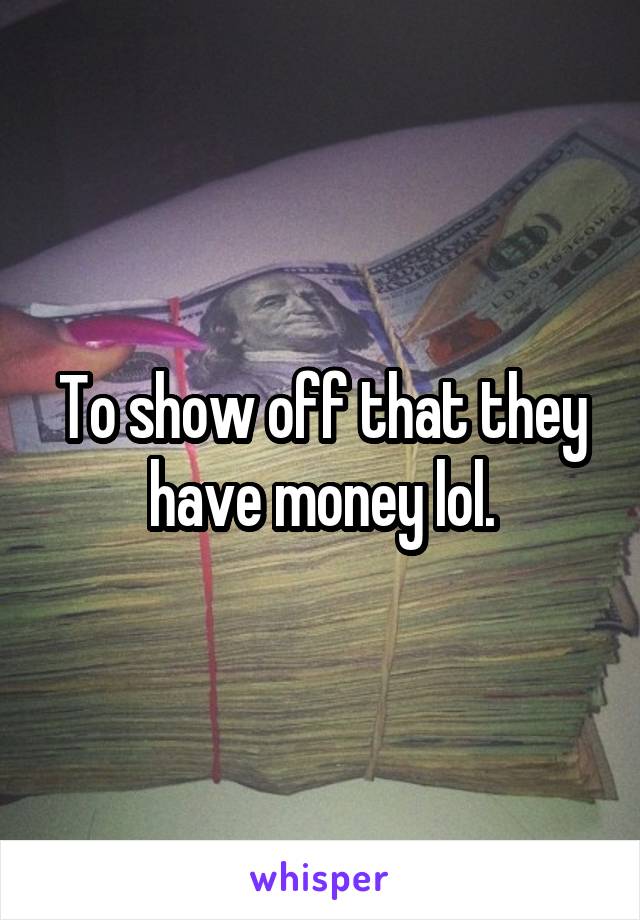 To show off that they have money lol.