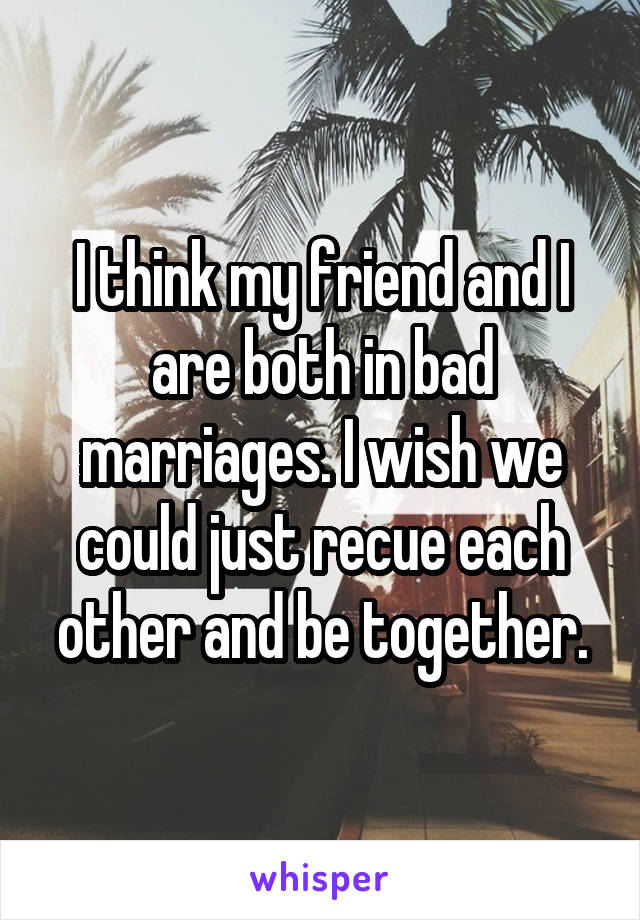 I think my friend and I are both in bad marriages. I wish we could just recue each other and be together.