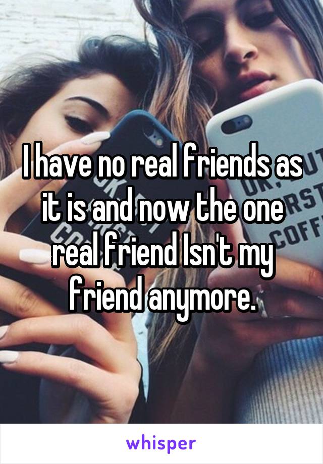I have no real friends as it is and now the one real friend Isn't my friend anymore.