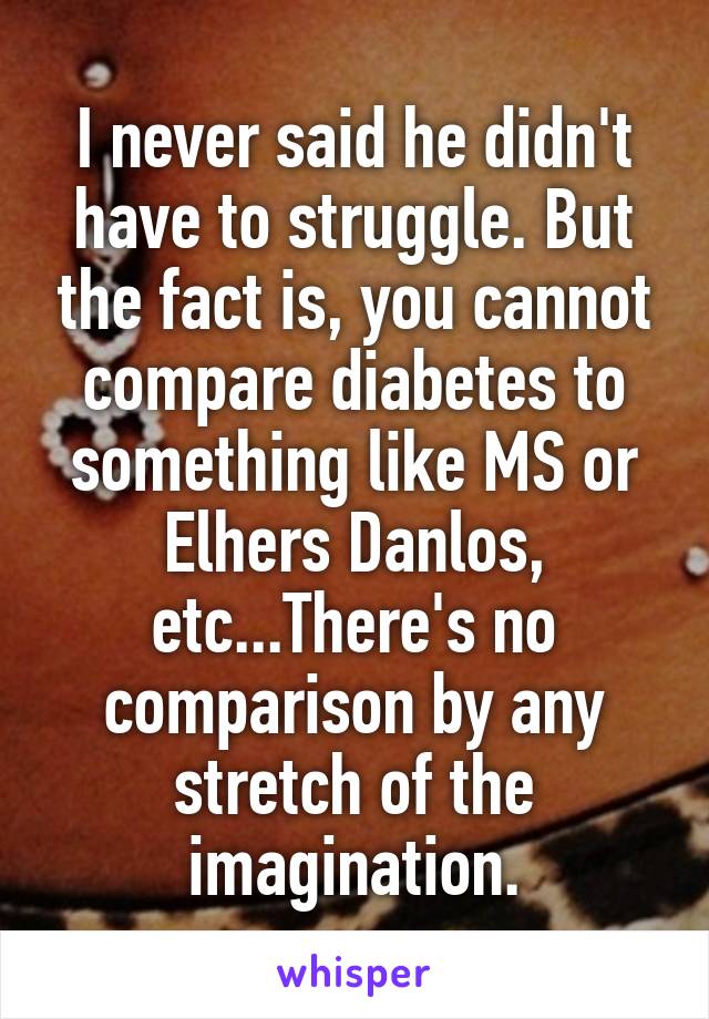 I never said he didn't have to struggle. But the fact is, you cannot compare diabetes to something like MS or Elhers Danlos, etc...There's no comparison by any stretch of the imagination.