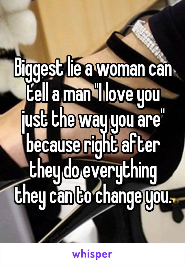 Biggest lie a woman can tell a man "I love you just the way you are" because right after they do everything they can to change you.
