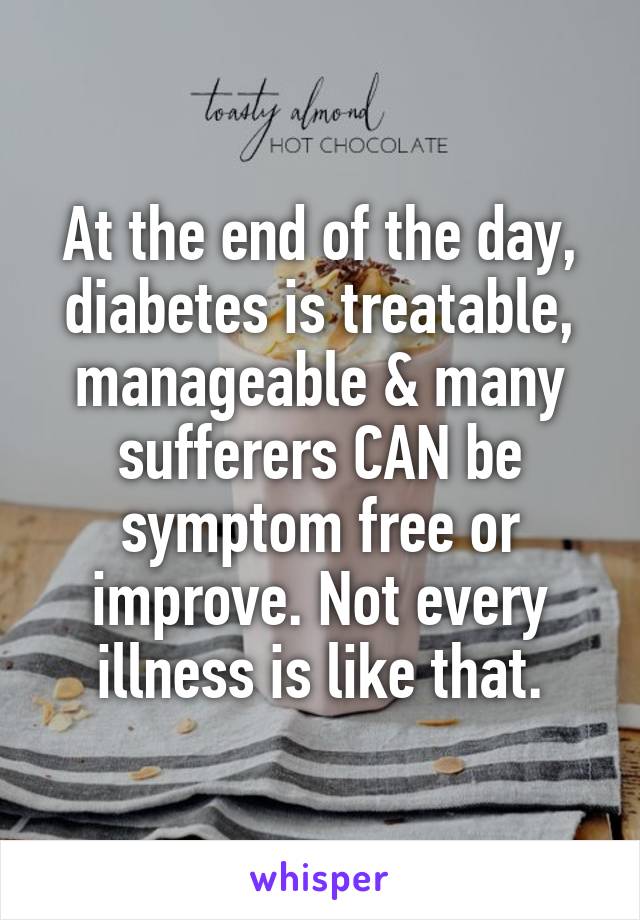 At the end of the day, diabetes is treatable, manageable & many sufferers CAN be symptom free or improve. Not every illness is like that.