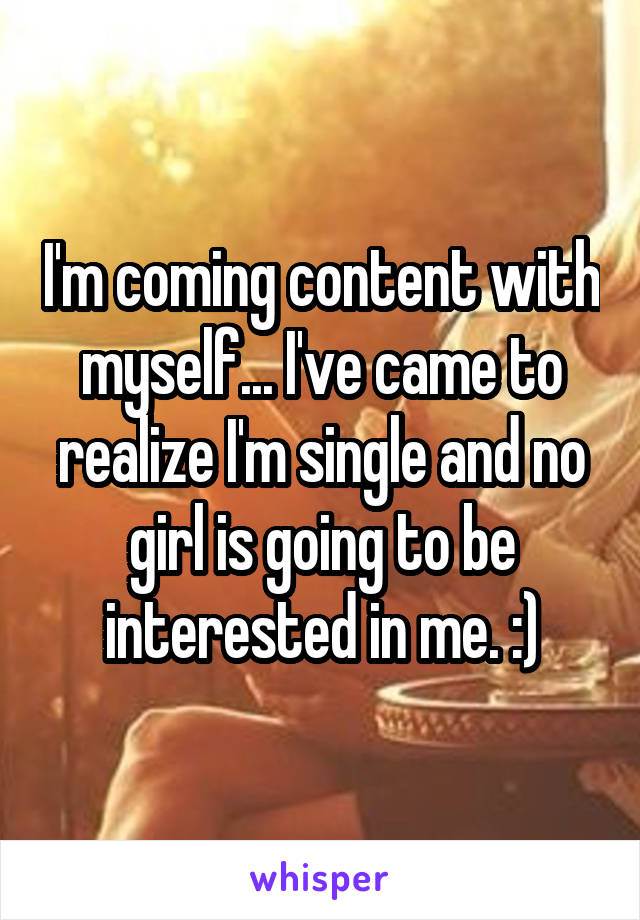 I'm coming content with myself... I've came to realize I'm single and no girl is going to be interested in me. :)