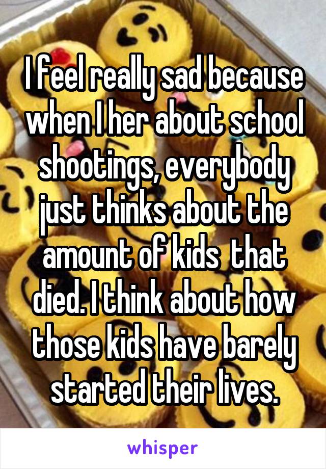 I feel really sad because when I her about school shootings, everybody just thinks about the amount of kids  that died. I think about how those kids have barely started their lives.