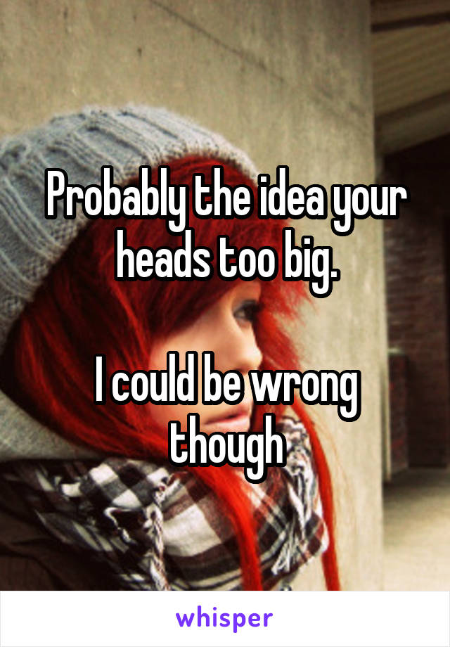 Probably the idea your heads too big.

I could be wrong though