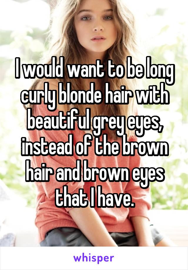 I would want to be long curly blonde hair with beautiful grey eyes, instead of the brown hair and brown eyes that I have.