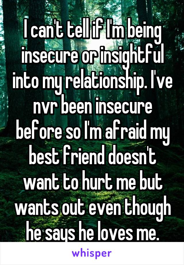 I can't tell if I'm being insecure or insightful into my relationship. I've nvr been insecure before so I'm afraid my best friend doesn't want to hurt me but wants out even though he says he loves me.