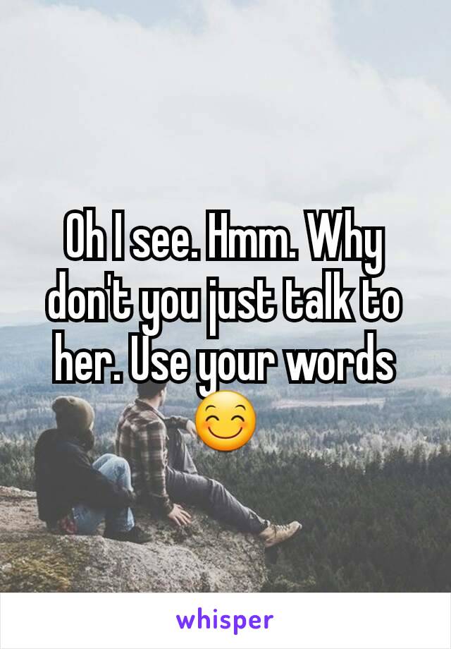Oh I see. Hmm. Why don't you just talk to her. Use your words 😊