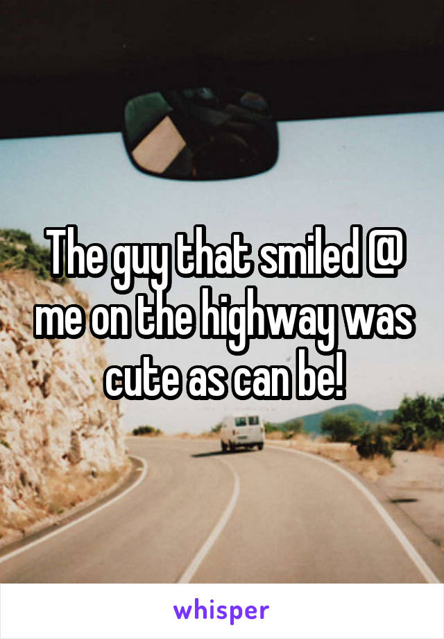 The guy that smiled @ me on the highway was cute as can be!
