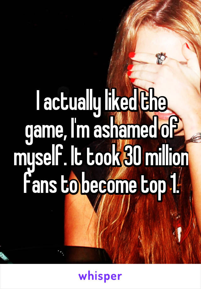 I actually liked the game, I'm ashamed of myself. It took 30 million fans to become top 1.