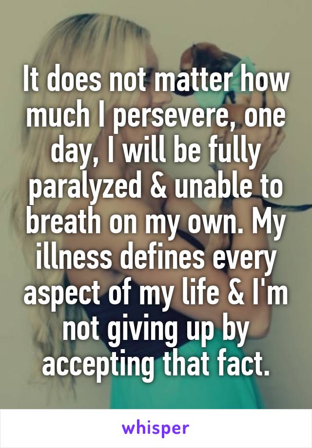 It does not matter how much I persevere, one day, I will be fully paralyzed & unable to breath on my own. My illness defines every aspect of my life & I'm not giving up by accepting that fact.