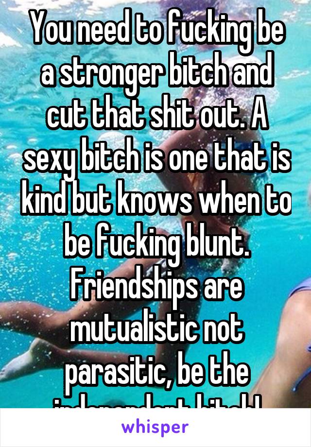 You need to fucking be a stronger bitch and cut that shit out. A sexy bitch is one that is kind but knows when to be fucking blunt. Friendships are mutualistic not parasitic, be the independent bitch!