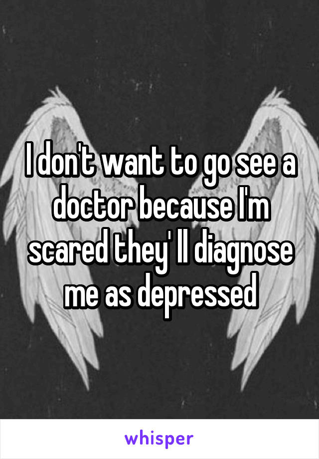 I don't want to go see a doctor because I'm scared they' ll diagnose me as depressed