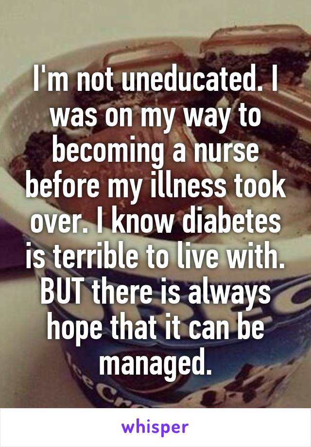 I'm not uneducated. I was on my way to becoming a nurse before my illness took over. I know diabetes is terrible to live with. BUT there is always hope that it can be managed.