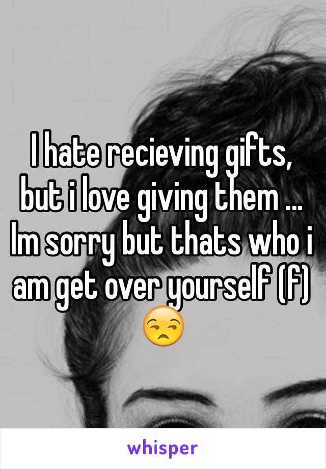 I hate recieving gifts, but i love giving them ... Im sorry but thats who i am get over yourself (f) 😒
