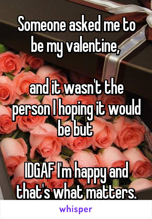 Someone asked me to be my valentine, 

and it wasn't the person I hoping it would be but 

IDGAF I'm happy and that's what matters.