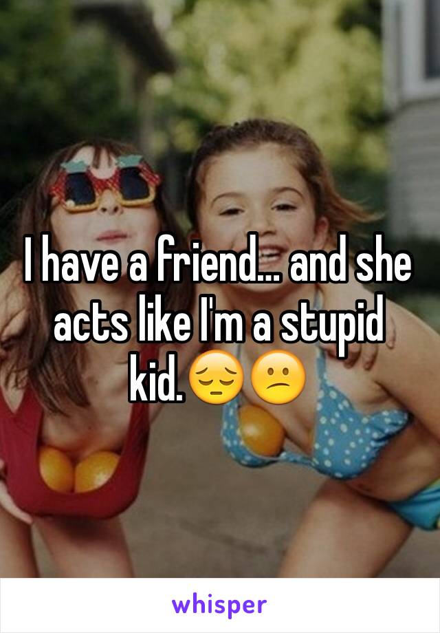 I have a friend… and she acts like I'm a stupid kid.😔😕