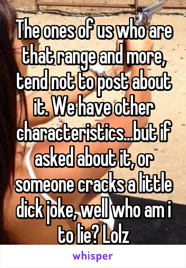 The ones of us who are that range and more, tend not to post about it. We have other characteristics...but if asked about it, or someone cracks a little dick joke, well who am i to lie? Lolz