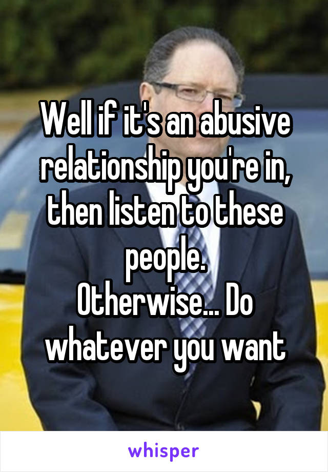 Well if it's an abusive relationship you're in, then listen to these people.
Otherwise... Do whatever you want