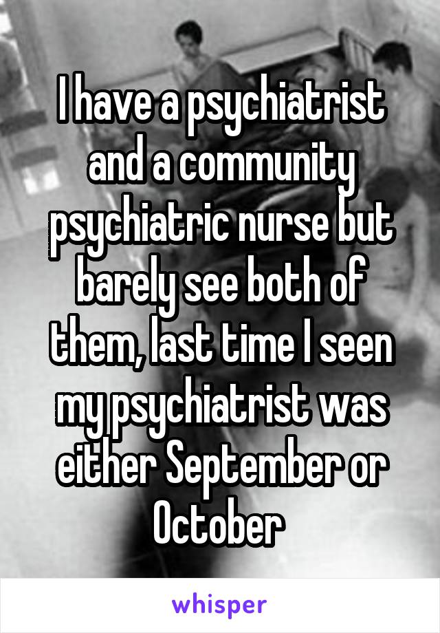 I have a psychiatrist and a community psychiatric nurse but barely see both of them, last time I seen my psychiatrist was either September or October 