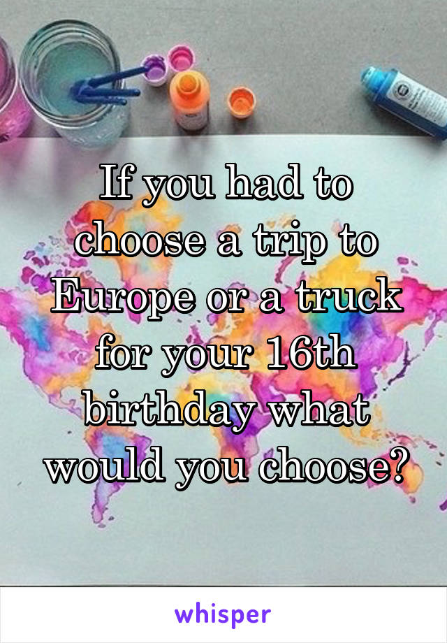 If you had to choose a trip to Europe or a truck for your 16th birthday what would you choose?