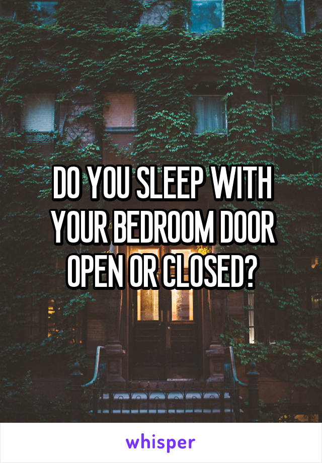 DO YOU SLEEP WITH YOUR BEDROOM DOOR OPEN OR CLOSED?