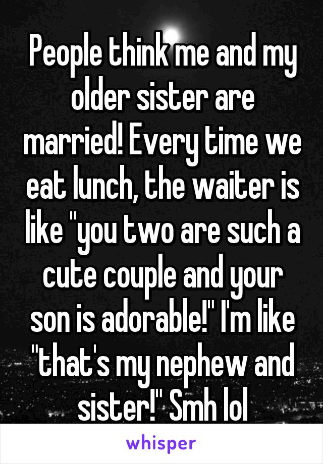 People think me and my older sister are married! Every time we eat lunch, the waiter is like "you two are such a cute couple and your son is adorable!" I'm like "that's my nephew and sister!" Smh lol