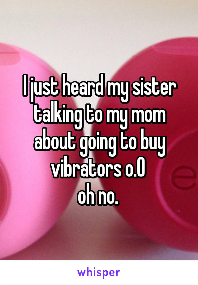 I just heard my sister talking to my mom about going to buy vibrators o.O 
oh no. 