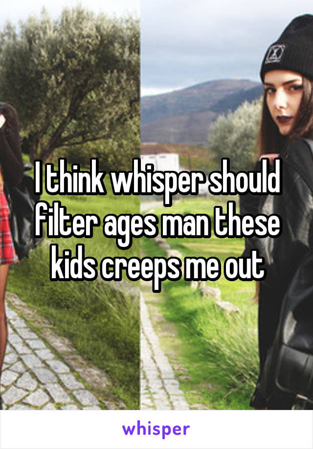 I think whisper should filter ages man these kids creeps me out