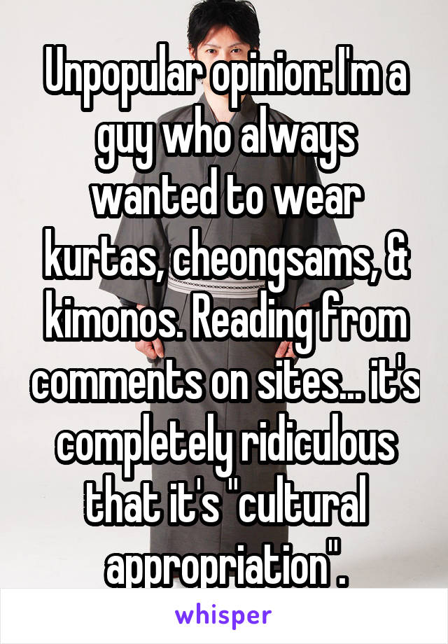 Unpopular opinion: I'm a guy who always wanted to wear kurtas, cheongsams, & kimonos. Reading from comments on sites... it's completely ridiculous that it's "cultural appropriation".