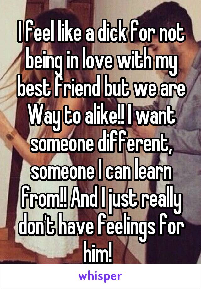 I feel like a dick for not being in love with my best friend but we are Way to alike!! I want someone different, someone I can learn from!! And I just really don't have feelings for him!  