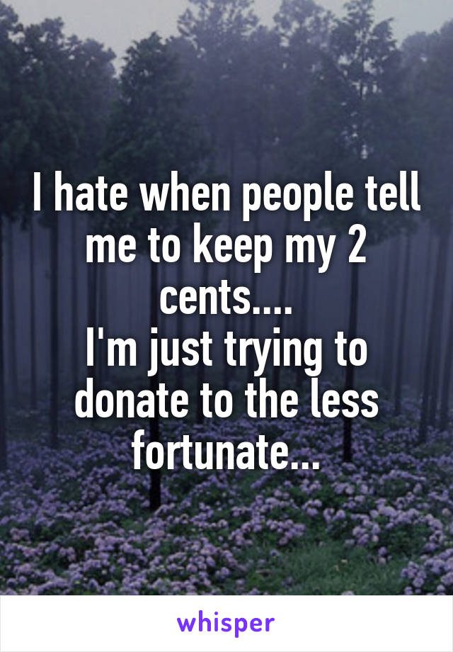I hate when people tell me to keep my 2 cents....
I'm just trying to donate to the less fortunate...