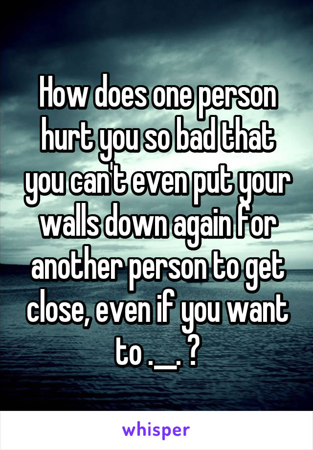 How does one person hurt you so bad that you can't even put your walls down again for another person to get close, even if you want to .__. ?