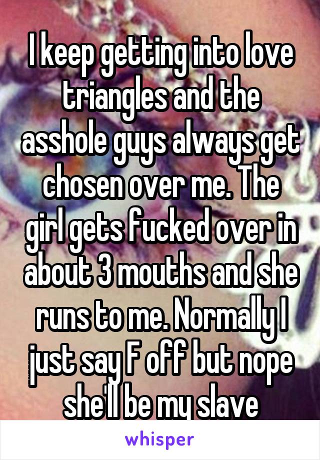 I keep getting into love triangles and the asshole guys always get chosen over me. The girl gets fucked over in about 3 mouths and she runs to me. Normally I just say F off but nope she'll be my slave