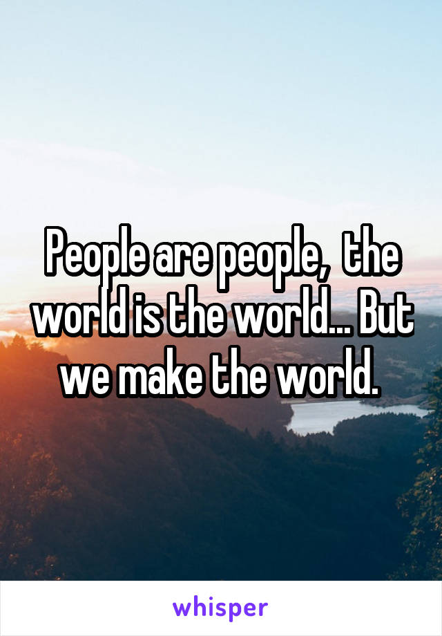People are people,  the world is the world... But we make the world. 