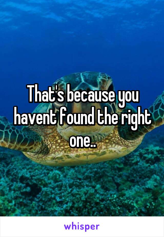 That's because you havent found the right one..