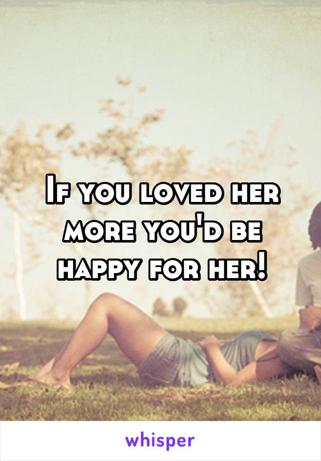 If you loved her more you'd be happy for her!