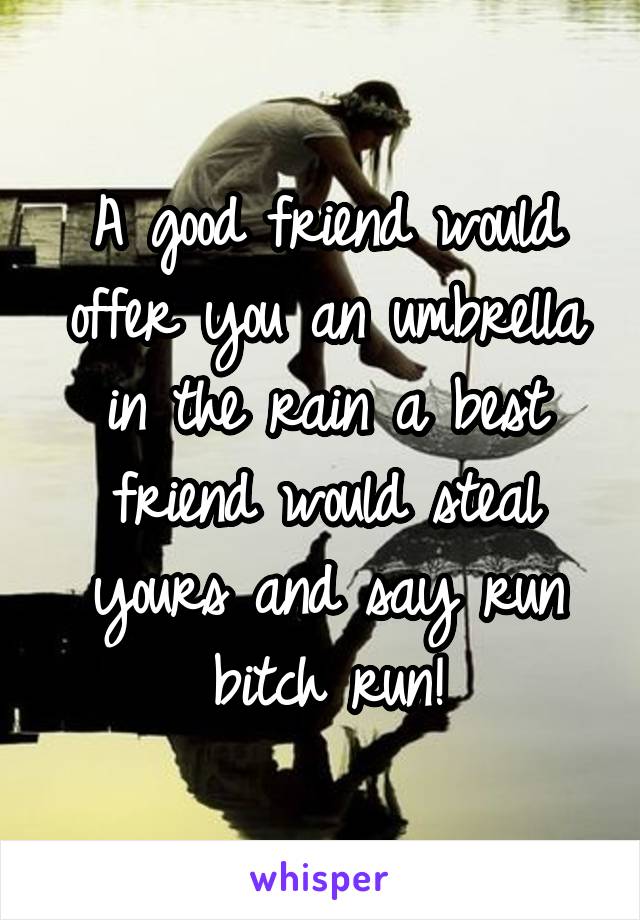 A good friend would offer you an umbrella in the rain a best friend would steal yours and say run bitch run!