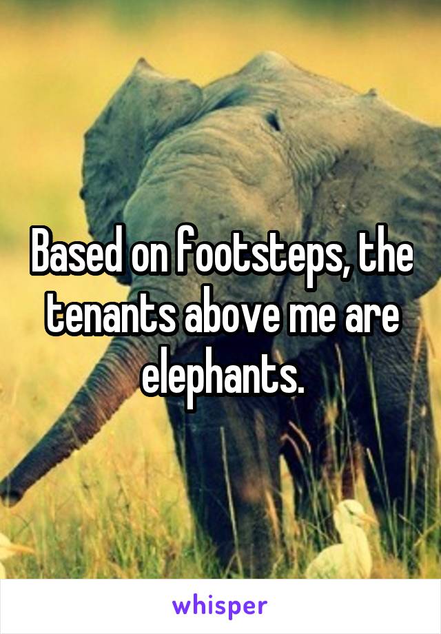 Based on footsteps, the tenants above me are elephants.