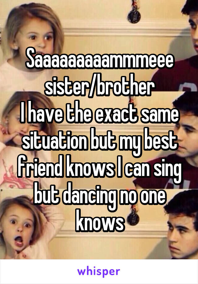 Saaaaaaaaammmeee sister/brother
I have the exact same situation but my best friend knows I can sing but dancing no one knows