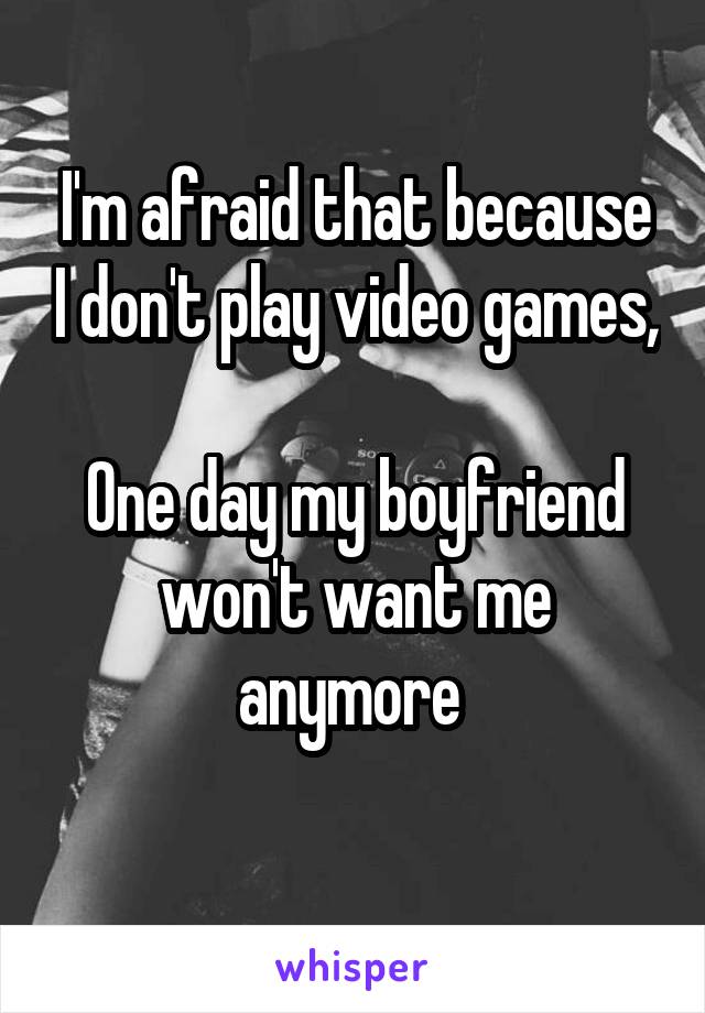 I'm afraid that because I don't play video games,

One day my boyfriend won't want me anymore 
