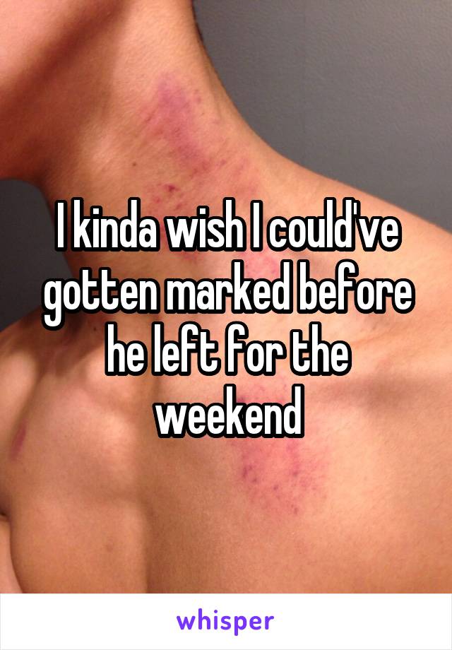 I kinda wish I could've gotten marked before he left for the weekend