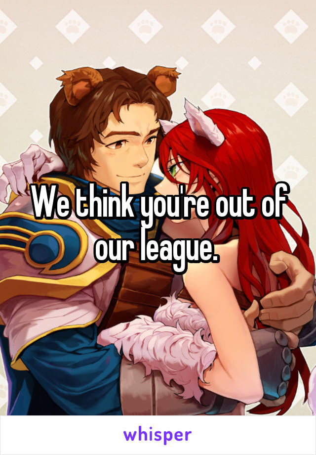 We think you're out of our league. 