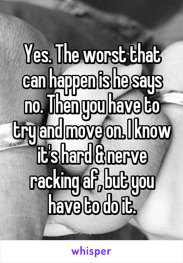 Yes. The worst that can happen is he says no. Then you have to try and move on. I know it's hard & nerve racking af, but you have to do it.