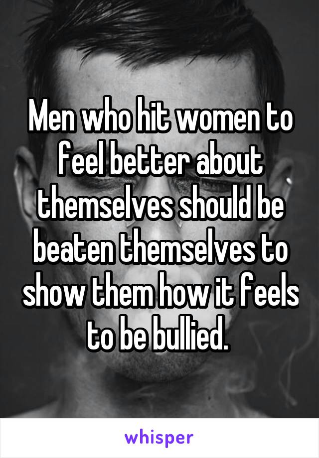 Men who hit women to feel better about themselves should be beaten themselves to show them how it feels to be bullied. 