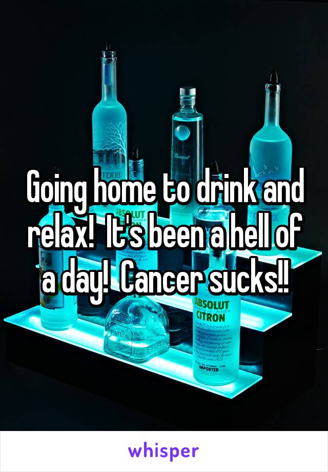 Going home to drink and relax!  It's been a hell of a day!  Cancer sucks!!