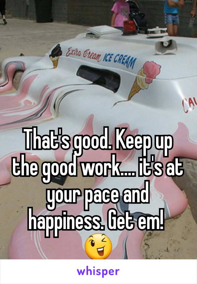 That's good. Keep up the good work.... it's at your pace and happiness. Get em! 
😉