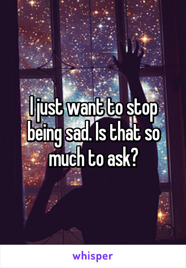 I just want to stop being sad. Is that so much to ask?